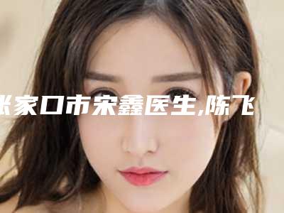 张家口市宋鑫医生,陈飞医生口碑横评哪个好