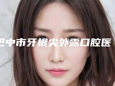 巴中市牙根尖外露口腔医生排行榜名气大口碑好-巴中市牙根尖外露医生本地人尤为认可