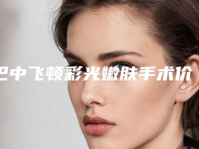 巴中飞顿彩光嫩肤手术价格参考标准