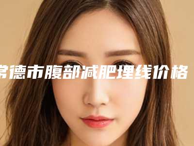 常德市腹部减肥埋线价格表崭新曝光-常德市腹部减肥埋线一共需要多少钱