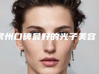 常州口碑最好的光子美容整形专家有哪些?