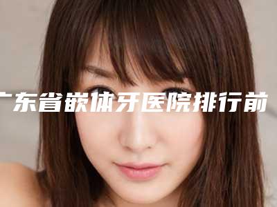 广东省嵌体牙医院排行前十名靠谱筛选(广东省嵌体牙口腔医院来为您助力)