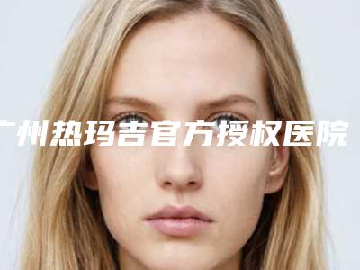 广州热玛吉官方授权医院(热玛吉官方网站中文)