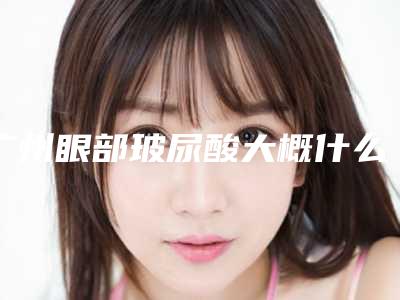 广州眼部玻尿酸大概什么价位比较合理