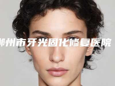 郴州市牙光固化修复医院知名医美机构盘点(郴州市牙光固化修复口腔医院尤其有名)