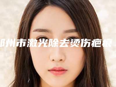 郑州市激光除去烫伤疤痕医院排行榜正规三甲资质的有哪些（郑州致美士医疗美容实力大PK）