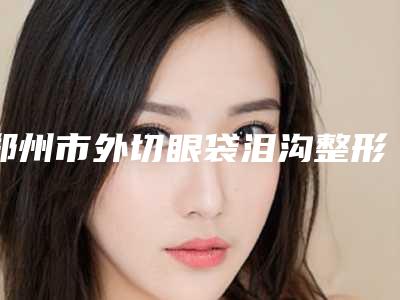 郑州市外切眼袋泪沟整形医生排名榜top7神秘揭晓-郑州市外切眼袋泪沟整形医生