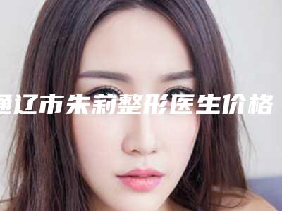 通辽市朱莉整形医生价格(价目)表热门一览
