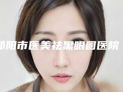 邵阳市医美祛黑眼圈医院哪家口碑好(邵阳希美医疗美容门诊部是出名靠谱的)