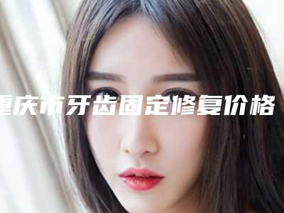 重庆市牙齿固定修复价格(费用)清单2025展示-重庆市牙齿固定修复价格