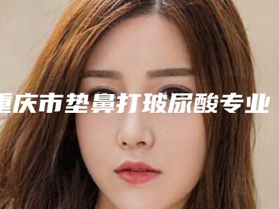 重庆市垫鼻打玻尿酸专业医院-重庆医科大学附属第二医院整形美容科可以了解下