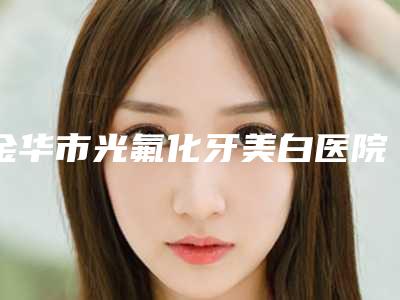金华市光氟化牙美白医院排名前十佳重磅公布(金华市光氟化牙美白口腔医院靠谱权威)