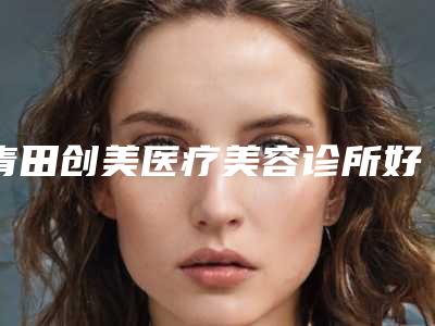 青田创美医疗美容诊所好吗-推荐蒋小花医生,尹度龙医生,谭敏医生