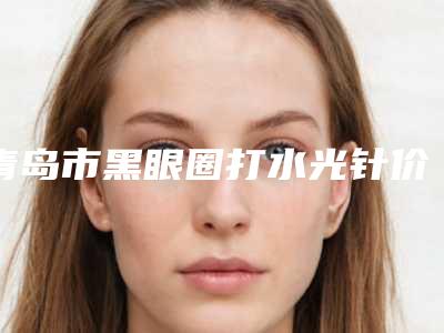 青岛市黑眼圈打水光针价格(价目)表具体-青岛市黑眼圈打水光针整形手术费用是多少