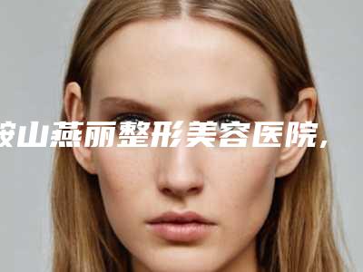 鞍山燕丽整形美容医院,鞍山英威医疗美容门诊部口碑评价对比