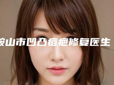 鞍山市凹凸痘疤修复医生上榜清单前七-涉及多样化项目-鞍山市凹凸痘疤修复医生