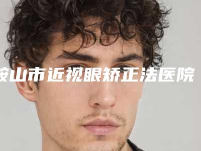 鞍山市近视眼矫正法医院比较正规(鞍山亿雯雅升医疗美容整形诊所整形必看的选择指南)