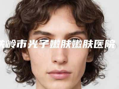 铁岭市光子嫩肤嫩肤医院上榜名单前十佳综合盘点-铁岭市光子嫩肤嫩肤整形医院