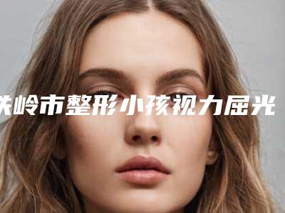 铁岭市整形小孩视力屈光矫正医院-铁岭春宇医疗美容整形门诊部口碑大PK