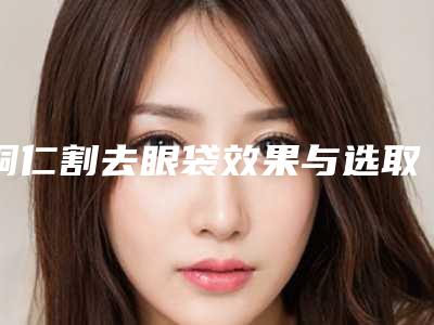铜仁割去眼袋效果与选取的材料有什么关系