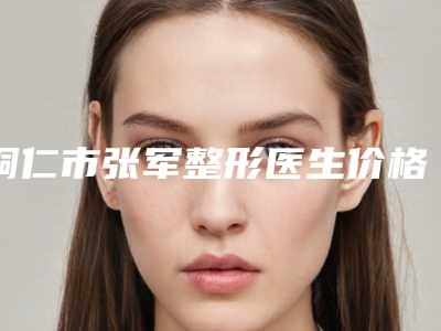 铜仁市张军整形医生价格收费表热门新版一览