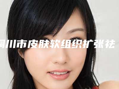 铜川市皮肤软组织扩张祛瘢痕术医生排名前10名清单列总-湛煜医生实力值得信赖_价格还特优惠
