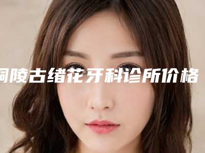 铜陵古绪花牙科诊所价格表(费用)全新版本介绍附全瓷牙崩瓷案例