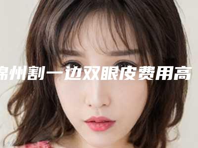 锦州割一边双眼皮费用高低不定的原因是什么