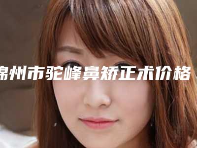 锦州市驼峰鼻矫正术价格价位表2025报价-锦州医科大学附属第一医院整形外科大概得费用是多少钱
