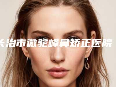 长治市微驼峰鼻矫正医院排名就是不一样-长治玛恩整形美容性价比爆表