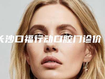 长沙口福行动口腔门诊价格(价目)2025版一览附牙架桥套牙冠案例
