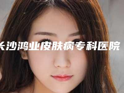 长沙鸿业皮肤病专科医院整形科,长沙尚九医疗美容门诊部你更喜欢哪一家