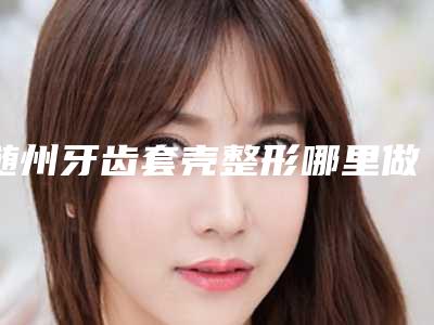 随州牙齿套壳整形哪里做安全「随州牙齿套壳最安全方法有哪些」