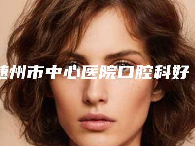 随州市中心医院口腔科好吗-价格(费用)清单全新出炉