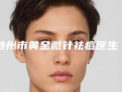 随州市黄金微针祛痘医生排行榜前十强新版发布-熊经平医生价格童叟无欺