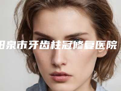 阳泉市牙齿柱冠修复医院排行榜前六评价(阳泉市牙齿柱冠修复口腔医院口碑特色有不同)