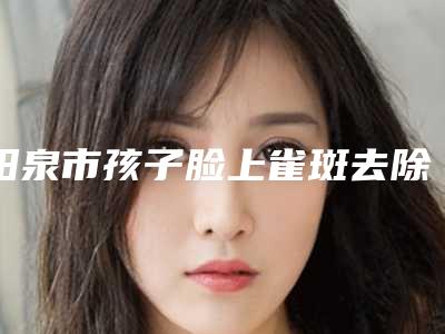 阳泉市孩子脸上雀斑去除医院排名前十位公开名单推荐-阳泉市孩子脸上雀斑去除整形医院