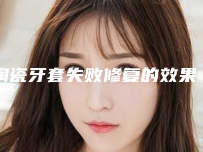 陶瓷牙套失败修复的效果_陶瓷牙套后效果能够维持几年