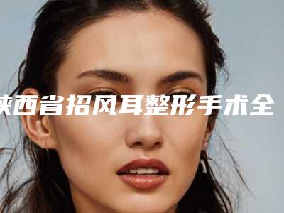 陕西省招风耳整形手术全新整形价格表公开(10月-4月招风耳整形手术均价为:48872元)