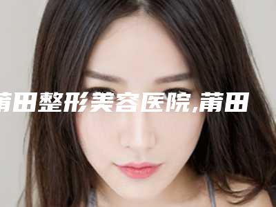 莆田整形美容医院,莆田菲欧曼医疗美容诊所口碑大PK