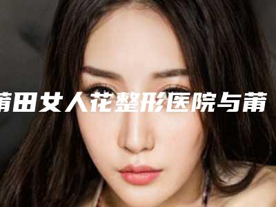 莆田女人花整形医院与莆田兰雪医疗美容诊所一起来看看哪些牛