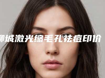 聊城激光缩毛孔祛痘印价格便宜-聊城激光缩毛孔祛痘印的价格受什么因素影响