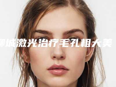 聊城激光治疗毛孔粗大美容费用(聊城激光治疗毛孔粗大价格多少钱啊)