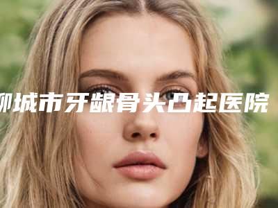 聊城市牙龈骨头凸起医院上榜清单升十强榜(聊城市牙龈骨头凸起口腔医院前十机构详细介绍)