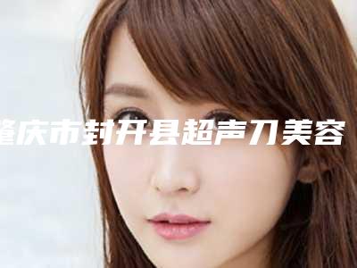 肇庆市封开县超声刀美容比较出名的整形医院肇庆市封开县超声刀美容整形医院排名榜前五哪位好亲身经历分享