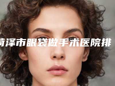 菏泽市眼袋做手术医院排名前十强都是哪家(菏泽丽格医疗美容门诊部有名气价格也实惠_)