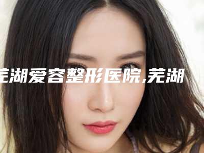 芜湖爱容整形医院,芜湖天丽医疗美容门诊部口碑严选都是实力派