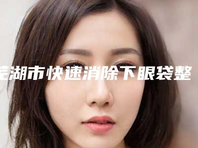 芜湖市快速消除下眼袋整形医院哪家实力强-快速消除下眼袋哪里优惠