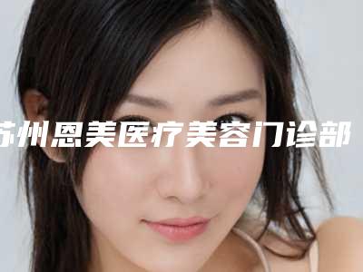 苏州恩美医疗美容门诊部价格表(费用)近期强势曝光一览附激光除手术疤痕案例