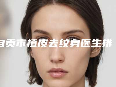 自贡市植皮去纹身医生排名榜强榜前10强为您介绍(潘虹海医生是高人气医生)